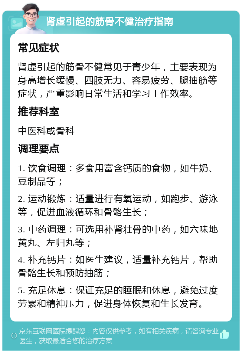 肾虚引起的筋骨不健治疗指南 常见症状 肾虚引起的筋骨不健常见于青少年，主要表现为身高增长缓慢、四肢无力、容易疲劳、腿抽筋等症状，严重影响日常生活和学习工作效率。 推荐科室 中医科或骨科 调理要点 1. 饮食调理：多食用富含钙质的食物，如牛奶、豆制品等； 2. 运动锻炼：适量进行有氧运动，如跑步、游泳等，促进血液循环和骨骼生长； 3. 中药调理：可选用补肾壮骨的中药，如六味地黄丸、左归丸等； 4. 补充钙片：如医生建议，适量补充钙片，帮助骨骼生长和预防抽筋； 5. 充足休息：保证充足的睡眠和休息，避免过度劳累和精神压力，促进身体恢复和生长发育。