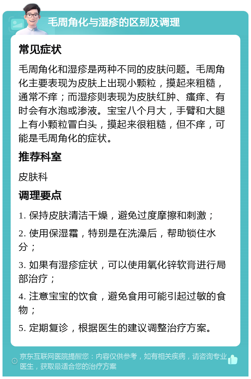 毛周角化与湿疹的区别及调理 常见症状 毛周角化和湿疹是两种不同的皮肤问题。毛周角化主要表现为皮肤上出现小颗粒，摸起来粗糙，通常不痒；而湿疹则表现为皮肤红肿、瘙痒、有时会有水泡或渗液。宝宝八个月大，手臂和大腿上有小颗粒冒白头，摸起来很粗糙，但不痒，可能是毛周角化的症状。 推荐科室 皮肤科 调理要点 1. 保持皮肤清洁干燥，避免过度摩擦和刺激； 2. 使用保湿霜，特别是在洗澡后，帮助锁住水分； 3. 如果有湿疹症状，可以使用氧化锌软膏进行局部治疗； 4. 注意宝宝的饮食，避免食用可能引起过敏的食物； 5. 定期复诊，根据医生的建议调整治疗方案。