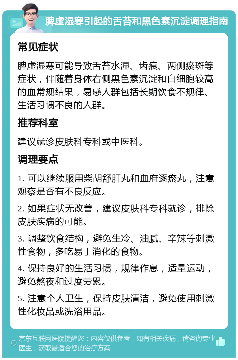 脾虚湿寒引起的舌苔和黑色素沉淀调理指南 常见症状 脾虚湿寒可能导致舌苔水湿、齿痕、两侧瘀斑等症状，伴随着身体右侧黑色素沉淀和白细胞较高的血常规结果，易感人群包括长期饮食不规律、生活习惯不良的人群。 推荐科室 建议就诊皮肤科专科或中医科。 调理要点 1. 可以继续服用柴胡舒肝丸和血府逐瘀丸，注意观察是否有不良反应。 2. 如果症状无改善，建议皮肤科专科就诊，排除皮肤疾病的可能。 3. 调整饮食结构，避免生冷、油腻、辛辣等刺激性食物，多吃易于消化的食物。 4. 保持良好的生活习惯，规律作息，适量运动，避免熬夜和过度劳累。 5. 注意个人卫生，保持皮肤清洁，避免使用刺激性化妆品或洗浴用品。