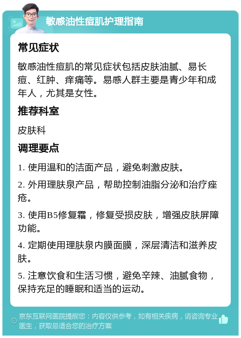 敏感油性痘肌护理指南 常见症状 敏感油性痘肌的常见症状包括皮肤油腻、易长痘、红肿、痒痛等。易感人群主要是青少年和成年人，尤其是女性。 推荐科室 皮肤科 调理要点 1. 使用温和的洁面产品，避免刺激皮肤。 2. 外用理肤泉产品，帮助控制油脂分泌和治疗痤疮。 3. 使用B5修复霜，修复受损皮肤，增强皮肤屏障功能。 4. 定期使用理肤泉内膜面膜，深层清洁和滋养皮肤。 5. 注意饮食和生活习惯，避免辛辣、油腻食物，保持充足的睡眠和适当的运动。