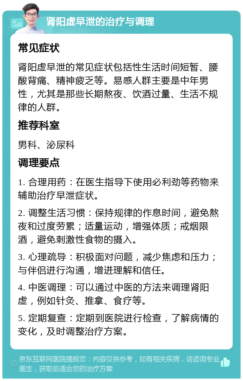 肾阳虚早泄的治疗与调理 常见症状 肾阳虚早泄的常见症状包括性生活时间短暂、腰酸背痛、精神疲乏等。易感人群主要是中年男性，尤其是那些长期熬夜、饮酒过量、生活不规律的人群。 推荐科室 男科、泌尿科 调理要点 1. 合理用药：在医生指导下使用必利劲等药物来辅助治疗早泄症状。 2. 调整生活习惯：保持规律的作息时间，避免熬夜和过度劳累；适量运动，增强体质；戒烟限酒，避免刺激性食物的摄入。 3. 心理疏导：积极面对问题，减少焦虑和压力；与伴侣进行沟通，增进理解和信任。 4. 中医调理：可以通过中医的方法来调理肾阳虚，例如针灸、推拿、食疗等。 5. 定期复查：定期到医院进行检查，了解病情的变化，及时调整治疗方案。