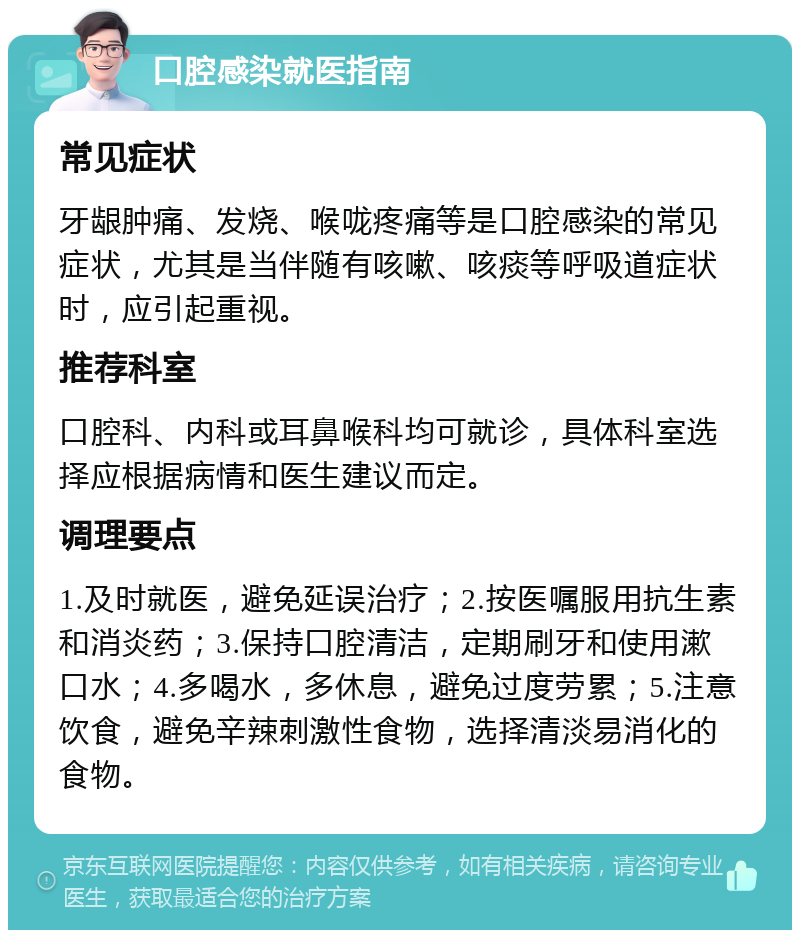 口腔感染就医指南 常见症状 牙龈肿痛、发烧、喉咙疼痛等是口腔感染的常见症状，尤其是当伴随有咳嗽、咳痰等呼吸道症状时，应引起重视。 推荐科室 口腔科、内科或耳鼻喉科均可就诊，具体科室选择应根据病情和医生建议而定。 调理要点 1.及时就医，避免延误治疗；2.按医嘱服用抗生素和消炎药；3.保持口腔清洁，定期刷牙和使用漱口水；4.多喝水，多休息，避免过度劳累；5.注意饮食，避免辛辣刺激性食物，选择清淡易消化的食物。