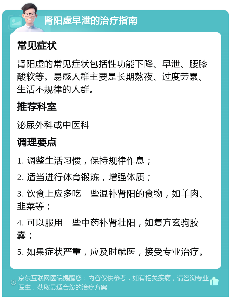 肾阳虚早泄的治疗指南 常见症状 肾阳虚的常见症状包括性功能下降、早泄、腰膝酸软等。易感人群主要是长期熬夜、过度劳累、生活不规律的人群。 推荐科室 泌尿外科或中医科 调理要点 1. 调整生活习惯，保持规律作息； 2. 适当进行体育锻炼，增强体质； 3. 饮食上应多吃一些温补肾阳的食物，如羊肉、韭菜等； 4. 可以服用一些中药补肾壮阳，如复方玄驹胶囊； 5. 如果症状严重，应及时就医，接受专业治疗。