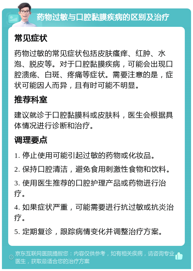 药物过敏与口腔黏膜疾病的区别及治疗 常见症状 药物过敏的常见症状包括皮肤瘙痒、红肿、水泡、脱皮等。对于口腔黏膜疾病，可能会出现口腔溃疡、白斑、疼痛等症状。需要注意的是，症状可能因人而异，且有时可能不明显。 推荐科室 建议就诊于口腔黏膜科或皮肤科，医生会根据具体情况进行诊断和治疗。 调理要点 1. 停止使用可能引起过敏的药物或化妆品。 2. 保持口腔清洁，避免食用刺激性食物和饮料。 3. 使用医生推荐的口腔护理产品或药物进行治疗。 4. 如果症状严重，可能需要进行抗过敏或抗炎治疗。 5. 定期复诊，跟踪病情变化并调整治疗方案。