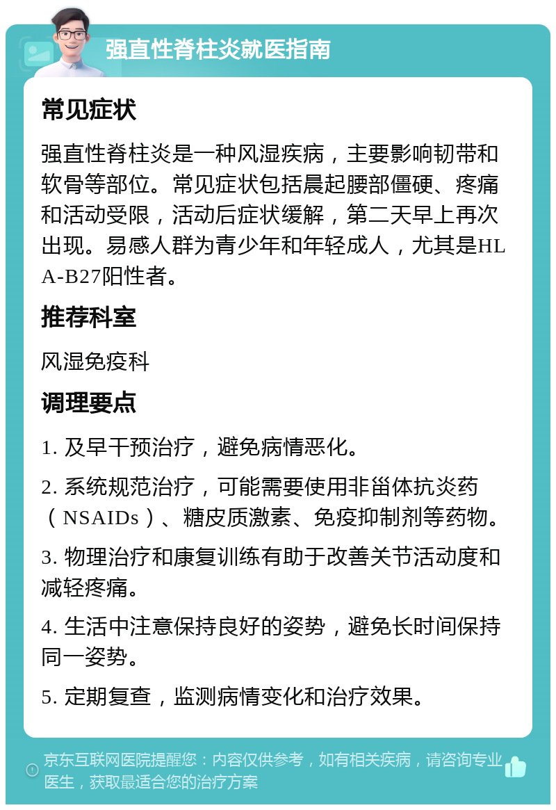 强直性脊柱炎就医指南 常见症状 强直性脊柱炎是一种风湿疾病，主要影响韧带和软骨等部位。常见症状包括晨起腰部僵硬、疼痛和活动受限，活动后症状缓解，第二天早上再次出现。易感人群为青少年和年轻成人，尤其是HLA-B27阳性者。 推荐科室 风湿免疫科 调理要点 1. 及早干预治疗，避免病情恶化。 2. 系统规范治疗，可能需要使用非甾体抗炎药（NSAIDs）、糖皮质激素、免疫抑制剂等药物。 3. 物理治疗和康复训练有助于改善关节活动度和减轻疼痛。 4. 生活中注意保持良好的姿势，避免长时间保持同一姿势。 5. 定期复查，监测病情变化和治疗效果。