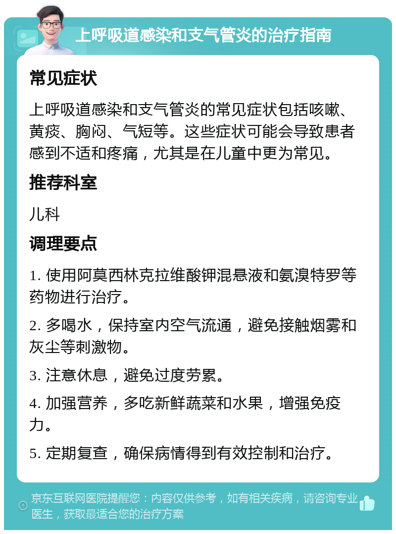 上呼吸道感染和支气管炎的治疗指南 常见症状 上呼吸道感染和支气管炎的常见症状包括咳嗽、黄痰、胸闷、气短等。这些症状可能会导致患者感到不适和疼痛，尤其是在儿童中更为常见。 推荐科室 儿科 调理要点 1. 使用阿莫西林克拉维酸钾混悬液和氨溴特罗等药物进行治疗。 2. 多喝水，保持室内空气流通，避免接触烟雾和灰尘等刺激物。 3. 注意休息，避免过度劳累。 4. 加强营养，多吃新鲜蔬菜和水果，增强免疫力。 5. 定期复查，确保病情得到有效控制和治疗。