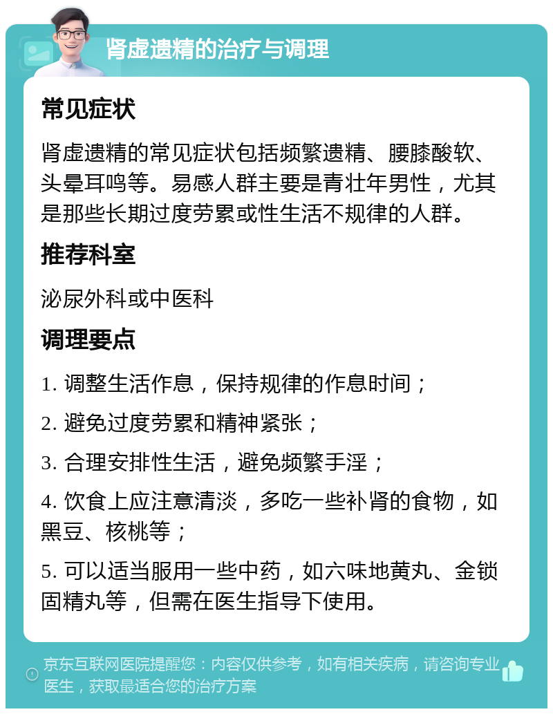 肾虚遗精的治疗与调理 常见症状 肾虚遗精的常见症状包括频繁遗精、腰膝酸软、头晕耳鸣等。易感人群主要是青壮年男性，尤其是那些长期过度劳累或性生活不规律的人群。 推荐科室 泌尿外科或中医科 调理要点 1. 调整生活作息，保持规律的作息时间； 2. 避免过度劳累和精神紧张； 3. 合理安排性生活，避免频繁手淫； 4. 饮食上应注意清淡，多吃一些补肾的食物，如黑豆、核桃等； 5. 可以适当服用一些中药，如六味地黄丸、金锁固精丸等，但需在医生指导下使用。