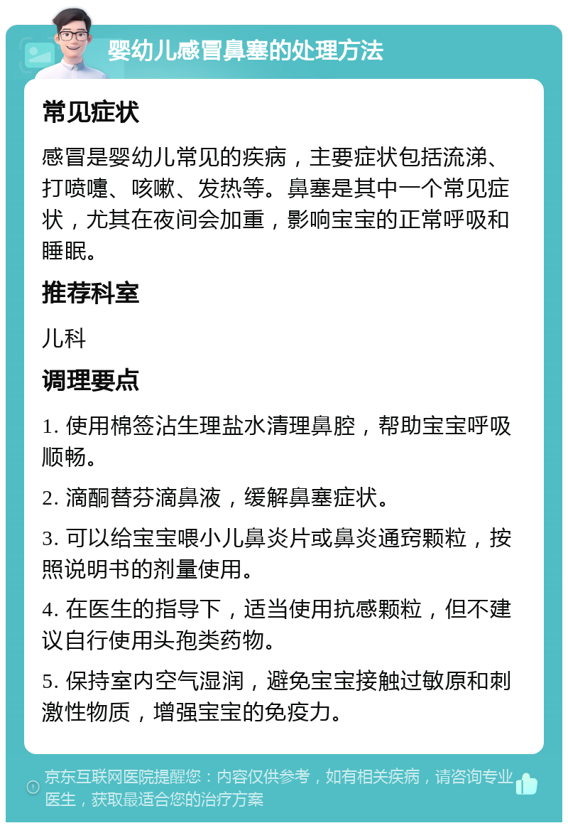 婴幼儿感冒鼻塞的处理方法 常见症状 感冒是婴幼儿常见的疾病，主要症状包括流涕、打喷嚏、咳嗽、发热等。鼻塞是其中一个常见症状，尤其在夜间会加重，影响宝宝的正常呼吸和睡眠。 推荐科室 儿科 调理要点 1. 使用棉签沾生理盐水清理鼻腔，帮助宝宝呼吸顺畅。 2. 滴酮替芬滴鼻液，缓解鼻塞症状。 3. 可以给宝宝喂小儿鼻炎片或鼻炎通窍颗粒，按照说明书的剂量使用。 4. 在医生的指导下，适当使用抗感颗粒，但不建议自行使用头孢类药物。 5. 保持室内空气湿润，避免宝宝接触过敏原和刺激性物质，增强宝宝的免疫力。