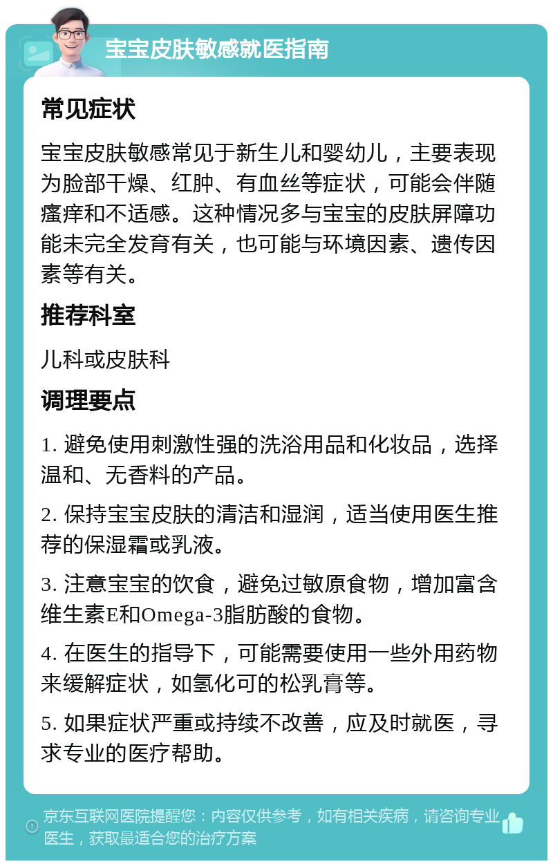 宝宝皮肤敏感就医指南 常见症状 宝宝皮肤敏感常见于新生儿和婴幼儿，主要表现为脸部干燥、红肿、有血丝等症状，可能会伴随瘙痒和不适感。这种情况多与宝宝的皮肤屏障功能未完全发育有关，也可能与环境因素、遗传因素等有关。 推荐科室 儿科或皮肤科 调理要点 1. 避免使用刺激性强的洗浴用品和化妆品，选择温和、无香料的产品。 2. 保持宝宝皮肤的清洁和湿润，适当使用医生推荐的保湿霜或乳液。 3. 注意宝宝的饮食，避免过敏原食物，增加富含维生素E和Omega-3脂肪酸的食物。 4. 在医生的指导下，可能需要使用一些外用药物来缓解症状，如氢化可的松乳膏等。 5. 如果症状严重或持续不改善，应及时就医，寻求专业的医疗帮助。