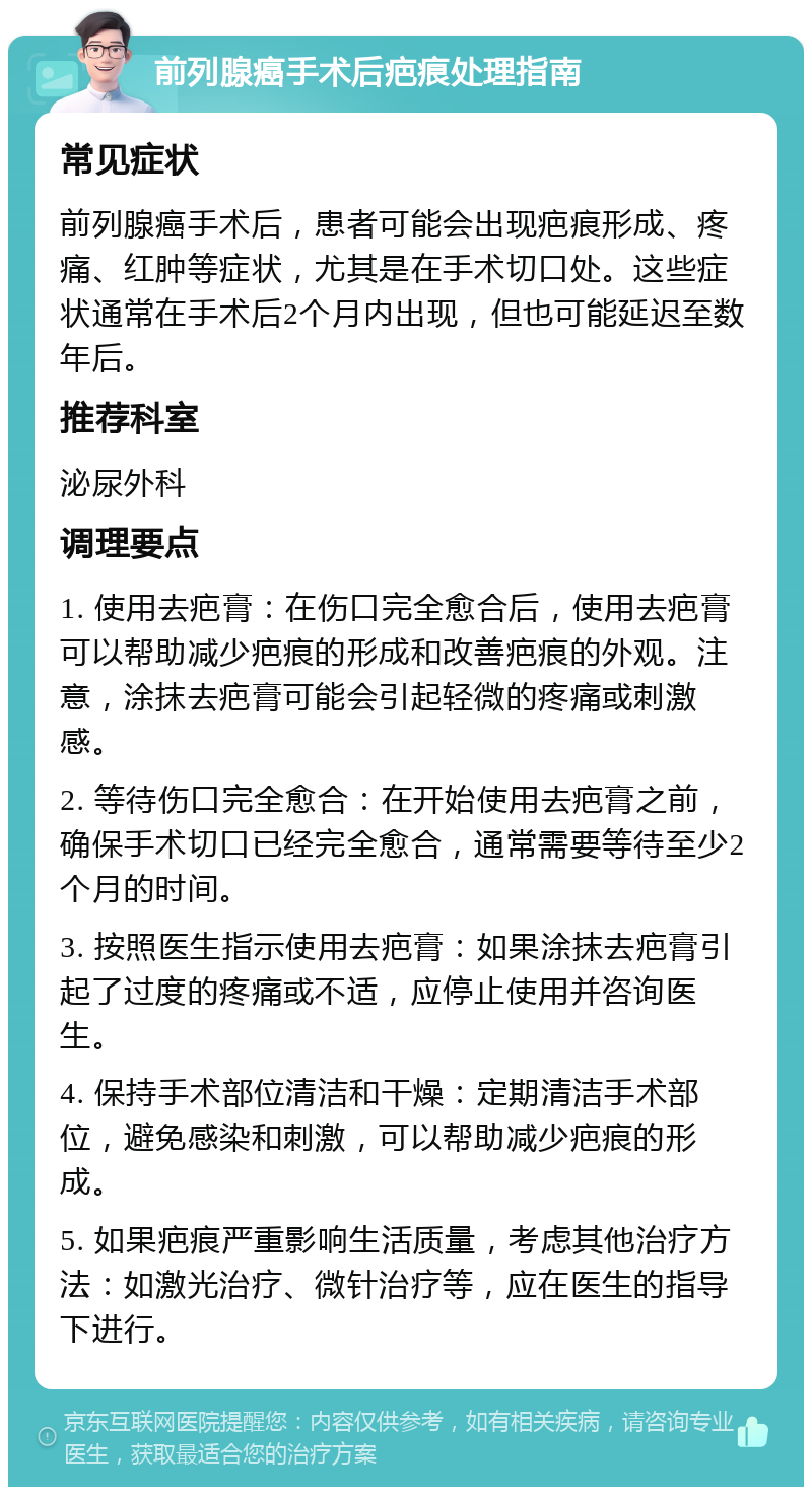 前列腺癌手术后疤痕处理指南 常见症状 前列腺癌手术后，患者可能会出现疤痕形成、疼痛、红肿等症状，尤其是在手术切口处。这些症状通常在手术后2个月内出现，但也可能延迟至数年后。 推荐科室 泌尿外科 调理要点 1. 使用去疤膏：在伤口完全愈合后，使用去疤膏可以帮助减少疤痕的形成和改善疤痕的外观。注意，涂抹去疤膏可能会引起轻微的疼痛或刺激感。 2. 等待伤口完全愈合：在开始使用去疤膏之前，确保手术切口已经完全愈合，通常需要等待至少2个月的时间。 3. 按照医生指示使用去疤膏：如果涂抹去疤膏引起了过度的疼痛或不适，应停止使用并咨询医生。 4. 保持手术部位清洁和干燥：定期清洁手术部位，避免感染和刺激，可以帮助减少疤痕的形成。 5. 如果疤痕严重影响生活质量，考虑其他治疗方法：如激光治疗、微针治疗等，应在医生的指导下进行。