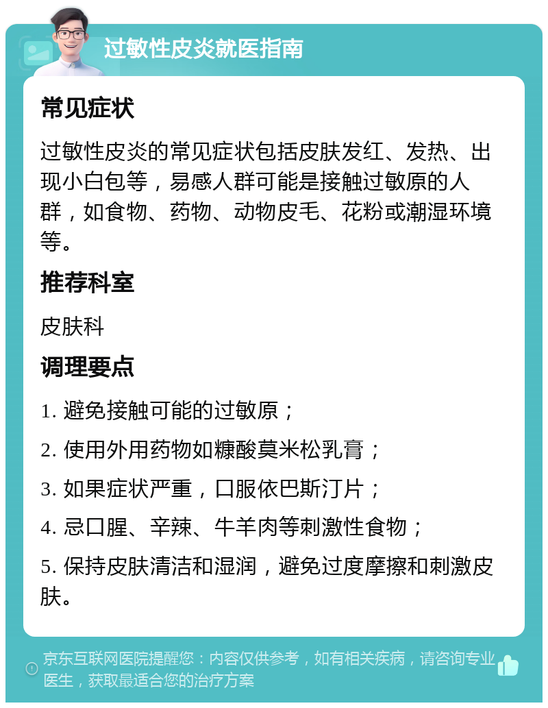 过敏性皮炎就医指南 常见症状 过敏性皮炎的常见症状包括皮肤发红、发热、出现小白包等，易感人群可能是接触过敏原的人群，如食物、药物、动物皮毛、花粉或潮湿环境等。 推荐科室 皮肤科 调理要点 1. 避免接触可能的过敏原； 2. 使用外用药物如糠酸莫米松乳膏； 3. 如果症状严重，口服依巴斯汀片； 4. 忌口腥、辛辣、牛羊肉等刺激性食物； 5. 保持皮肤清洁和湿润，避免过度摩擦和刺激皮肤。