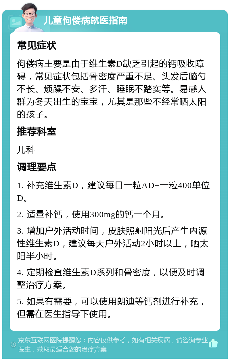 儿童佝偻病就医指南 常见症状 佝偻病主要是由于维生素D缺乏引起的钙吸收障碍，常见症状包括骨密度严重不足、头发后脑勺不长、烦躁不安、多汗、睡眠不踏实等。易感人群为冬天出生的宝宝，尤其是那些不经常晒太阳的孩子。 推荐科室 儿科 调理要点 1. 补充维生素D，建议每日一粒AD+一粒400单位D。 2. 适量补钙，使用300mg的钙一个月。 3. 增加户外活动时间，皮肤照射阳光后产生内源性维生素D，建议每天户外活动2小时以上，晒太阳半小时。 4. 定期检查维生素D系列和骨密度，以便及时调整治疗方案。 5. 如果有需要，可以使用朗迪等钙剂进行补充，但需在医生指导下使用。