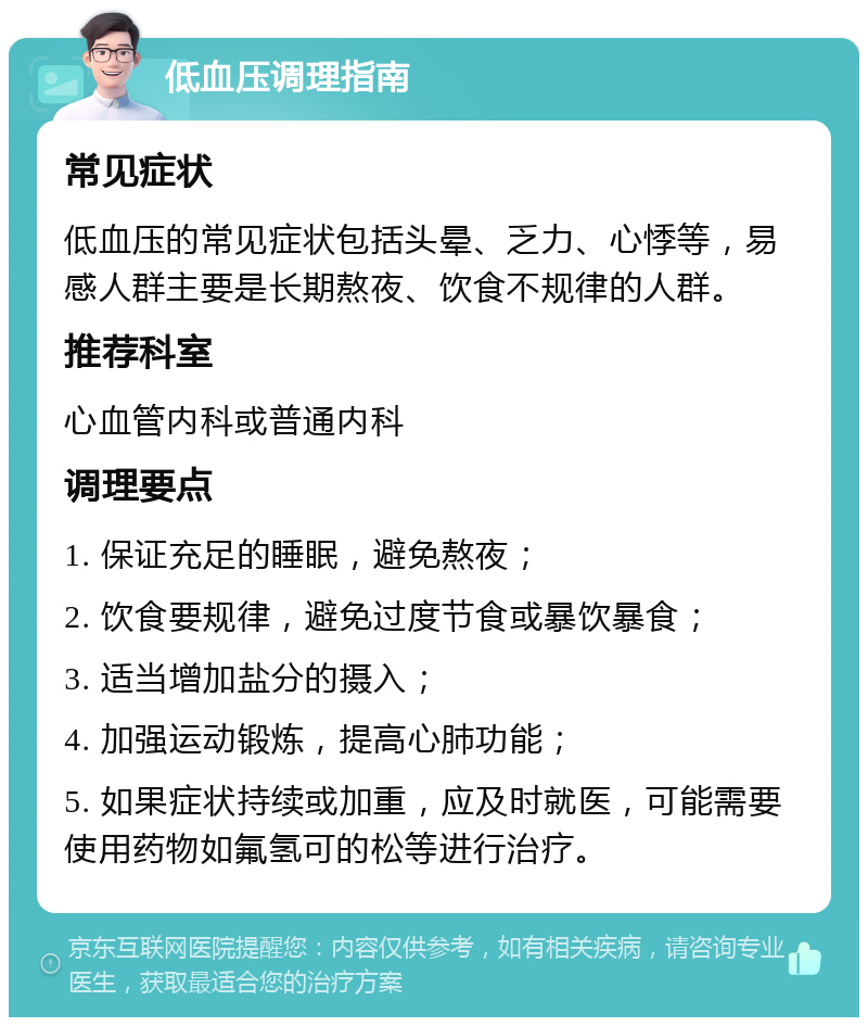 低血压调理指南 常见症状 低血压的常见症状包括头晕、乏力、心悸等，易感人群主要是长期熬夜、饮食不规律的人群。 推荐科室 心血管内科或普通内科 调理要点 1. 保证充足的睡眠，避免熬夜； 2. 饮食要规律，避免过度节食或暴饮暴食； 3. 适当增加盐分的摄入； 4. 加强运动锻炼，提高心肺功能； 5. 如果症状持续或加重，应及时就医，可能需要使用药物如氟氢可的松等进行治疗。