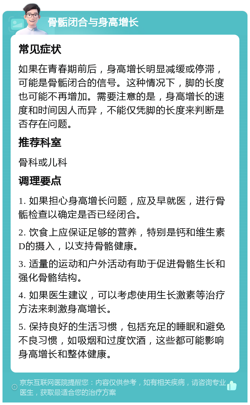 骨骺闭合与身高增长 常见症状 如果在青春期前后，身高增长明显减缓或停滞，可能是骨骺闭合的信号。这种情况下，脚的长度也可能不再增加。需要注意的是，身高增长的速度和时间因人而异，不能仅凭脚的长度来判断是否存在问题。 推荐科室 骨科或儿科 调理要点 1. 如果担心身高增长问题，应及早就医，进行骨骺检查以确定是否已经闭合。 2. 饮食上应保证足够的营养，特别是钙和维生素D的摄入，以支持骨骼健康。 3. 适量的运动和户外活动有助于促进骨骼生长和强化骨骼结构。 4. 如果医生建议，可以考虑使用生长激素等治疗方法来刺激身高增长。 5. 保持良好的生活习惯，包括充足的睡眠和避免不良习惯，如吸烟和过度饮酒，这些都可能影响身高增长和整体健康。