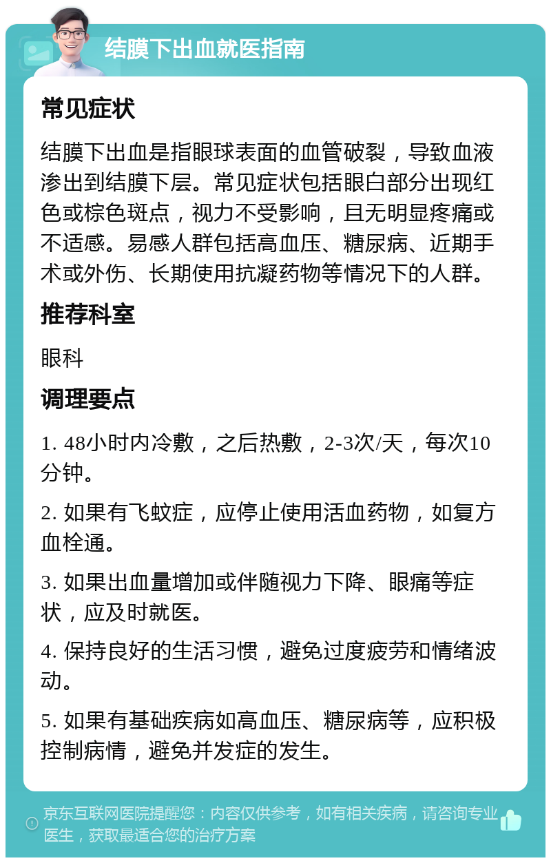 结膜下出血就医指南 常见症状 结膜下出血是指眼球表面的血管破裂，导致血液渗出到结膜下层。常见症状包括眼白部分出现红色或棕色斑点，视力不受影响，且无明显疼痛或不适感。易感人群包括高血压、糖尿病、近期手术或外伤、长期使用抗凝药物等情况下的人群。 推荐科室 眼科 调理要点 1. 48小时内冷敷，之后热敷，2-3次/天，每次10分钟。 2. 如果有飞蚊症，应停止使用活血药物，如复方血栓通。 3. 如果出血量增加或伴随视力下降、眼痛等症状，应及时就医。 4. 保持良好的生活习惯，避免过度疲劳和情绪波动。 5. 如果有基础疾病如高血压、糖尿病等，应积极控制病情，避免并发症的发生。