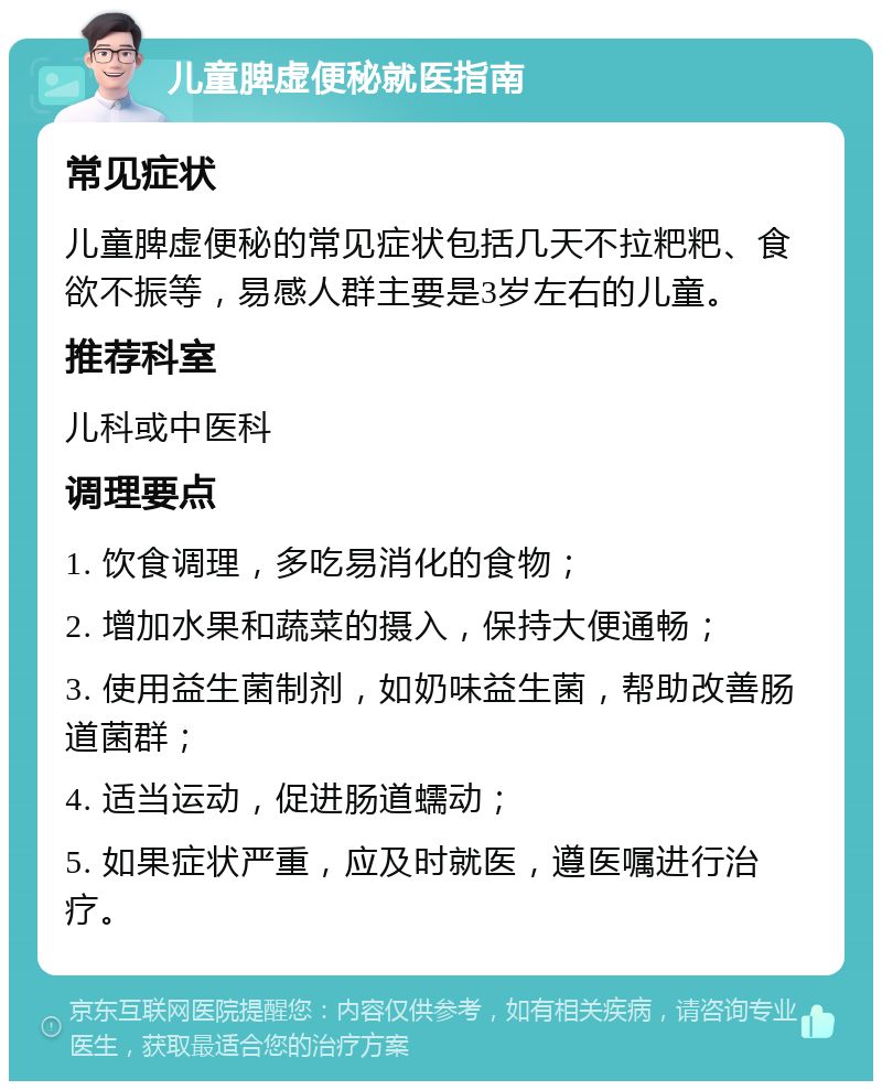 儿童脾虚便秘就医指南 常见症状 儿童脾虚便秘的常见症状包括几天不拉粑粑、食欲不振等，易感人群主要是3岁左右的儿童。 推荐科室 儿科或中医科 调理要点 1. 饮食调理，多吃易消化的食物； 2. 增加水果和蔬菜的摄入，保持大便通畅； 3. 使用益生菌制剂，如奶味益生菌，帮助改善肠道菌群； 4. 适当运动，促进肠道蠕动； 5. 如果症状严重，应及时就医，遵医嘱进行治疗。