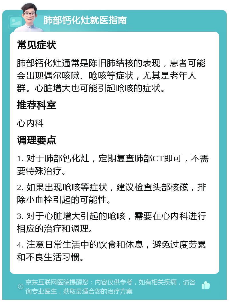 肺部钙化灶就医指南 常见症状 肺部钙化灶通常是陈旧肺结核的表现，患者可能会出现偶尔咳嗽、呛咳等症状，尤其是老年人群。心脏增大也可能引起呛咳的症状。 推荐科室 心内科 调理要点 1. 对于肺部钙化灶，定期复查肺部CT即可，不需要特殊治疗。 2. 如果出现呛咳等症状，建议检查头部核磁，排除小血栓引起的可能性。 3. 对于心脏增大引起的呛咳，需要在心内科进行相应的治疗和调理。 4. 注意日常生活中的饮食和休息，避免过度劳累和不良生活习惯。