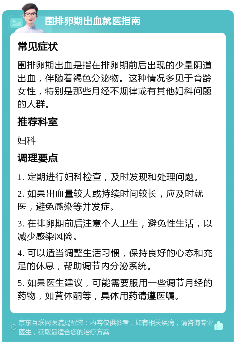 围排卵期出血就医指南 常见症状 围排卵期出血是指在排卵期前后出现的少量阴道出血，伴随着褐色分泌物。这种情况多见于育龄女性，特别是那些月经不规律或有其他妇科问题的人群。 推荐科室 妇科 调理要点 1. 定期进行妇科检查，及时发现和处理问题。 2. 如果出血量较大或持续时间较长，应及时就医，避免感染等并发症。 3. 在排卵期前后注意个人卫生，避免性生活，以减少感染风险。 4. 可以适当调整生活习惯，保持良好的心态和充足的休息，帮助调节内分泌系统。 5. 如果医生建议，可能需要服用一些调节月经的药物，如黄体酮等，具体用药请遵医嘱。