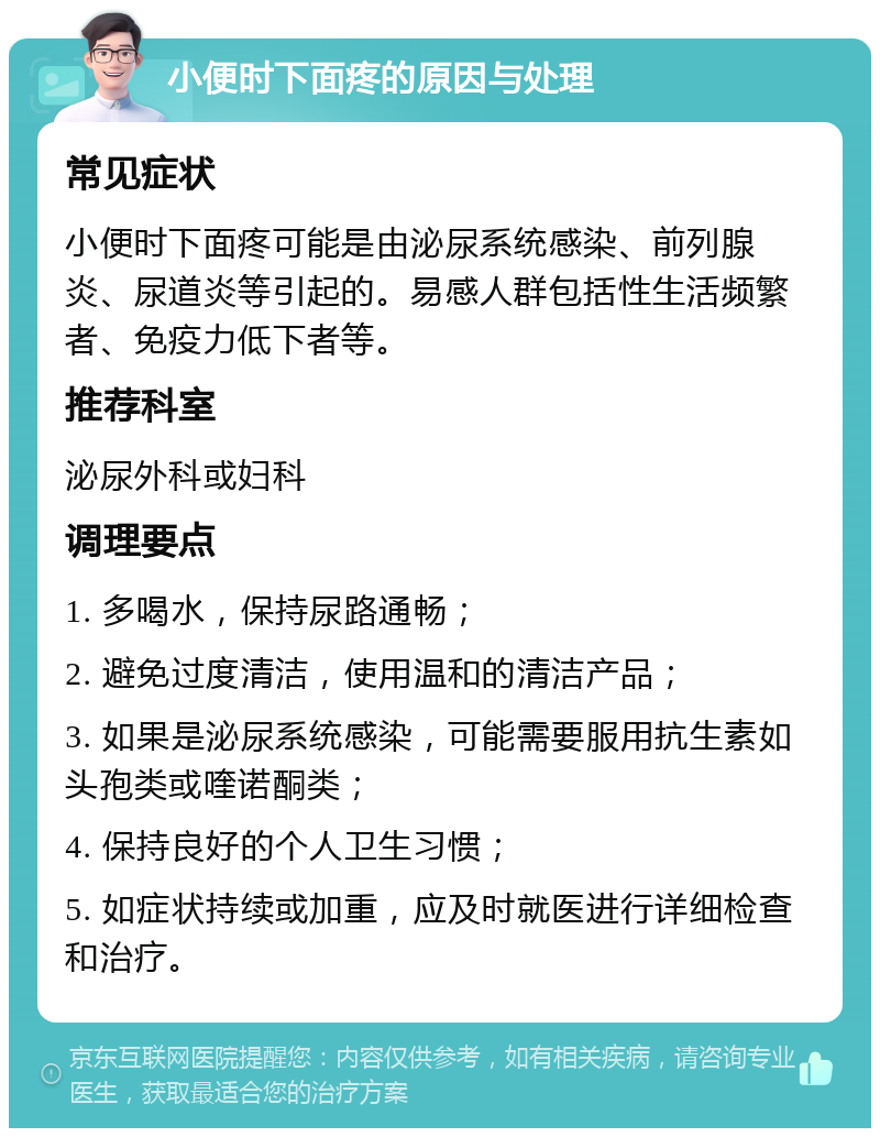 小便时下面疼的原因与处理 常见症状 小便时下面疼可能是由泌尿系统感染、前列腺炎、尿道炎等引起的。易感人群包括性生活频繁者、免疫力低下者等。 推荐科室 泌尿外科或妇科 调理要点 1. 多喝水，保持尿路通畅； 2. 避免过度清洁，使用温和的清洁产品； 3. 如果是泌尿系统感染，可能需要服用抗生素如头孢类或喹诺酮类； 4. 保持良好的个人卫生习惯； 5. 如症状持续或加重，应及时就医进行详细检查和治疗。