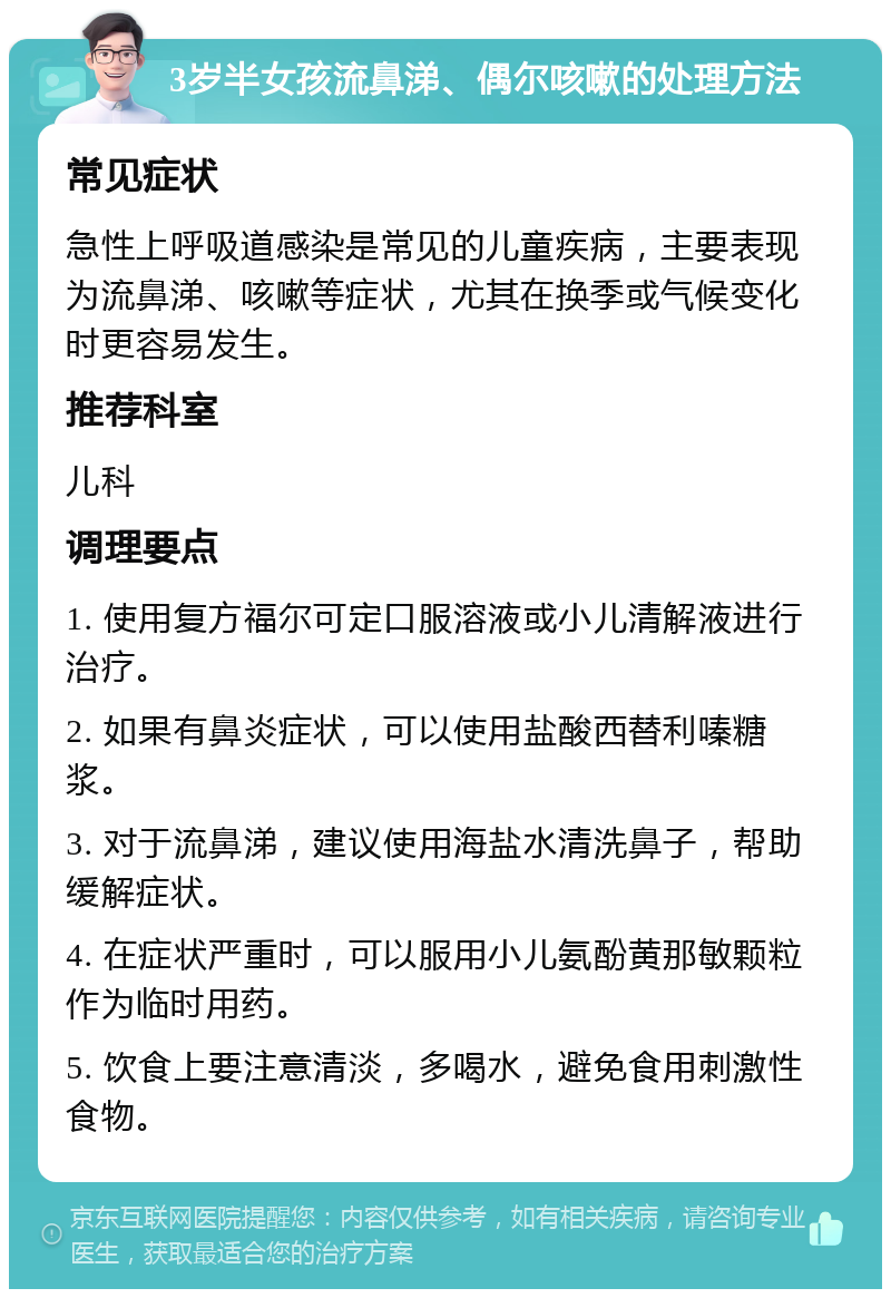 3岁半女孩流鼻涕、偶尔咳嗽的处理方法 常见症状 急性上呼吸道感染是常见的儿童疾病，主要表现为流鼻涕、咳嗽等症状，尤其在换季或气候变化时更容易发生。 推荐科室 儿科 调理要点 1. 使用复方福尔可定口服溶液或小儿清解液进行治疗。 2. 如果有鼻炎症状，可以使用盐酸西替利嗪糖浆。 3. 对于流鼻涕，建议使用海盐水清洗鼻子，帮助缓解症状。 4. 在症状严重时，可以服用小儿氨酚黄那敏颗粒作为临时用药。 5. 饮食上要注意清淡，多喝水，避免食用刺激性食物。