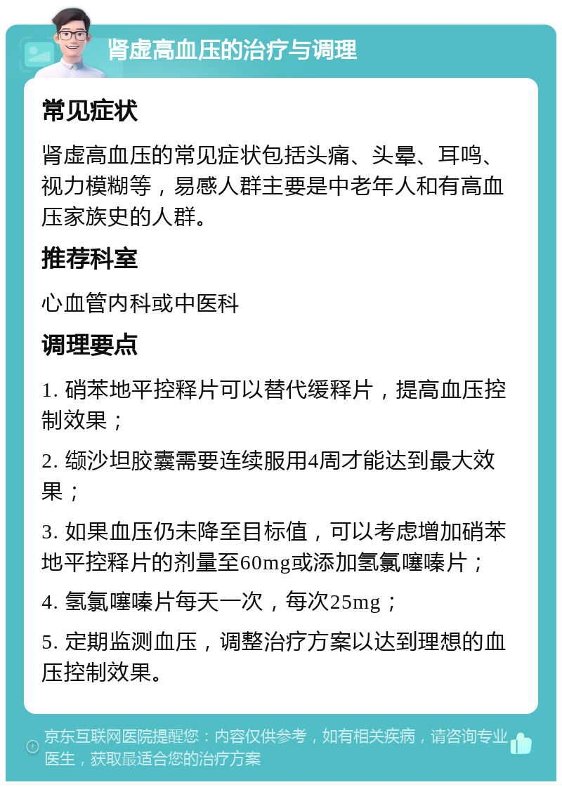 肾虚高血压的治疗与调理 常见症状 肾虚高血压的常见症状包括头痛、头晕、耳鸣、视力模糊等，易感人群主要是中老年人和有高血压家族史的人群。 推荐科室 心血管内科或中医科 调理要点 1. 硝苯地平控释片可以替代缓释片，提高血压控制效果； 2. 缬沙坦胶囊需要连续服用4周才能达到最大效果； 3. 如果血压仍未降至目标值，可以考虑增加硝苯地平控释片的剂量至60mg或添加氢氯噻嗪片； 4. 氢氯噻嗪片每天一次，每次25mg； 5. 定期监测血压，调整治疗方案以达到理想的血压控制效果。