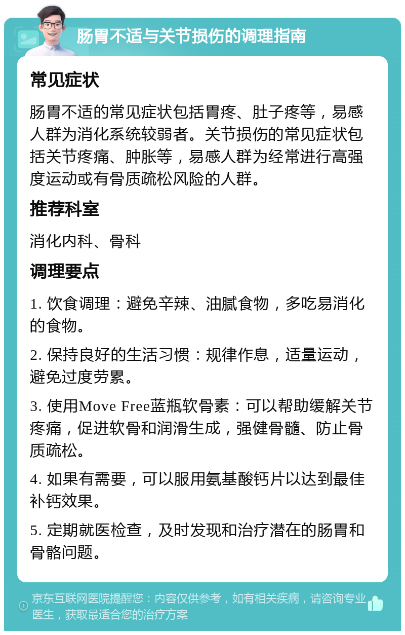 肠胃不适与关节损伤的调理指南 常见症状 肠胃不适的常见症状包括胃疼、肚子疼等，易感人群为消化系统较弱者。关节损伤的常见症状包括关节疼痛、肿胀等，易感人群为经常进行高强度运动或有骨质疏松风险的人群。 推荐科室 消化内科、骨科 调理要点 1. 饮食调理：避免辛辣、油腻食物，多吃易消化的食物。 2. 保持良好的生活习惯：规律作息，适量运动，避免过度劳累。 3. 使用Move Free蓝瓶软骨素：可以帮助缓解关节疼痛，促进软骨和润滑生成，强健骨髓、防止骨质疏松。 4. 如果有需要，可以服用氨基酸钙片以达到最佳补钙效果。 5. 定期就医检查，及时发现和治疗潜在的肠胃和骨骼问题。