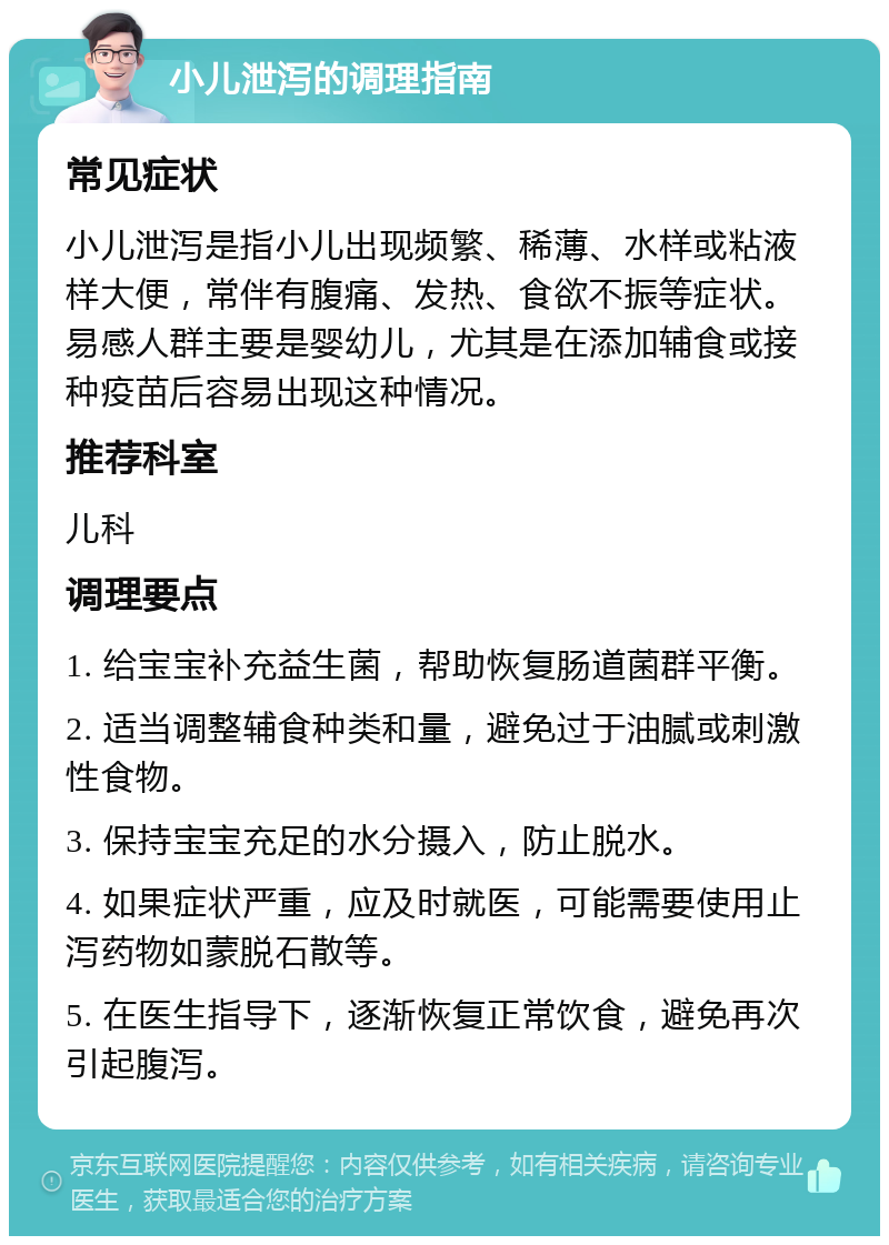 小儿泄泻的调理指南 常见症状 小儿泄泻是指小儿出现频繁、稀薄、水样或粘液样大便，常伴有腹痛、发热、食欲不振等症状。易感人群主要是婴幼儿，尤其是在添加辅食或接种疫苗后容易出现这种情况。 推荐科室 儿科 调理要点 1. 给宝宝补充益生菌，帮助恢复肠道菌群平衡。 2. 适当调整辅食种类和量，避免过于油腻或刺激性食物。 3. 保持宝宝充足的水分摄入，防止脱水。 4. 如果症状严重，应及时就医，可能需要使用止泻药物如蒙脱石散等。 5. 在医生指导下，逐渐恢复正常饮食，避免再次引起腹泻。