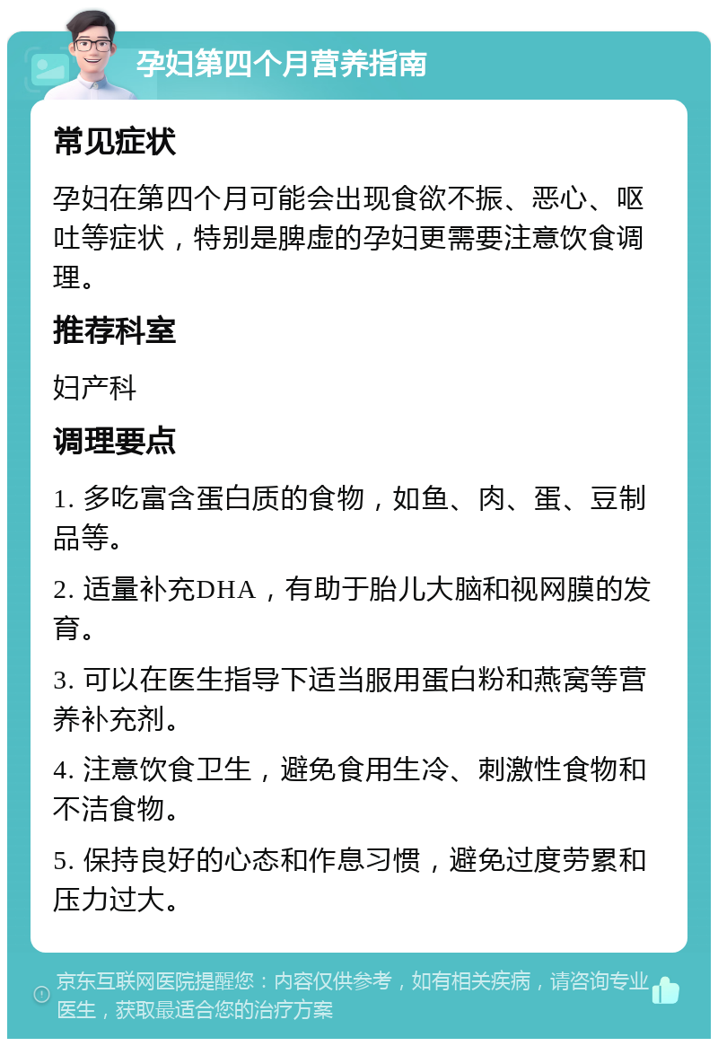 孕妇第四个月营养指南 常见症状 孕妇在第四个月可能会出现食欲不振、恶心、呕吐等症状，特别是脾虚的孕妇更需要注意饮食调理。 推荐科室 妇产科 调理要点 1. 多吃富含蛋白质的食物，如鱼、肉、蛋、豆制品等。 2. 适量补充DHA，有助于胎儿大脑和视网膜的发育。 3. 可以在医生指导下适当服用蛋白粉和燕窝等营养补充剂。 4. 注意饮食卫生，避免食用生冷、刺激性食物和不洁食物。 5. 保持良好的心态和作息习惯，避免过度劳累和压力过大。