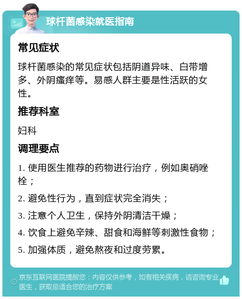 球杆菌感染就医指南 常见症状 球杆菌感染的常见症状包括阴道异味、白带增多、外阴瘙痒等。易感人群主要是性活跃的女性。 推荐科室 妇科 调理要点 1. 使用医生推荐的药物进行治疗，例如奥硝唑栓； 2. 避免性行为，直到症状完全消失； 3. 注意个人卫生，保持外阴清洁干燥； 4. 饮食上避免辛辣、甜食和海鲜等刺激性食物； 5. 加强体质，避免熬夜和过度劳累。