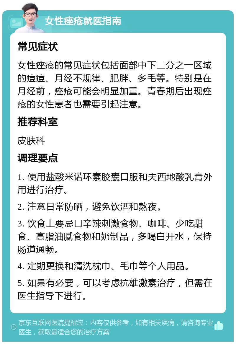 女性痤疮就医指南 常见症状 女性痤疮的常见症状包括面部中下三分之一区域的痘痘、月经不规律、肥胖、多毛等。特别是在月经前，痤疮可能会明显加重。青春期后出现痤疮的女性患者也需要引起注意。 推荐科室 皮肤科 调理要点 1. 使用盐酸米诺环素胶囊口服和夫西地酸乳膏外用进行治疗。 2. 注意日常防晒，避免饮酒和熬夜。 3. 饮食上要忌口辛辣刺激食物、咖啡、少吃甜食、高脂油腻食物和奶制品，多喝白开水，保持肠道通畅。 4. 定期更换和清洗枕巾、毛巾等个人用品。 5. 如果有必要，可以考虑抗雄激素治疗，但需在医生指导下进行。