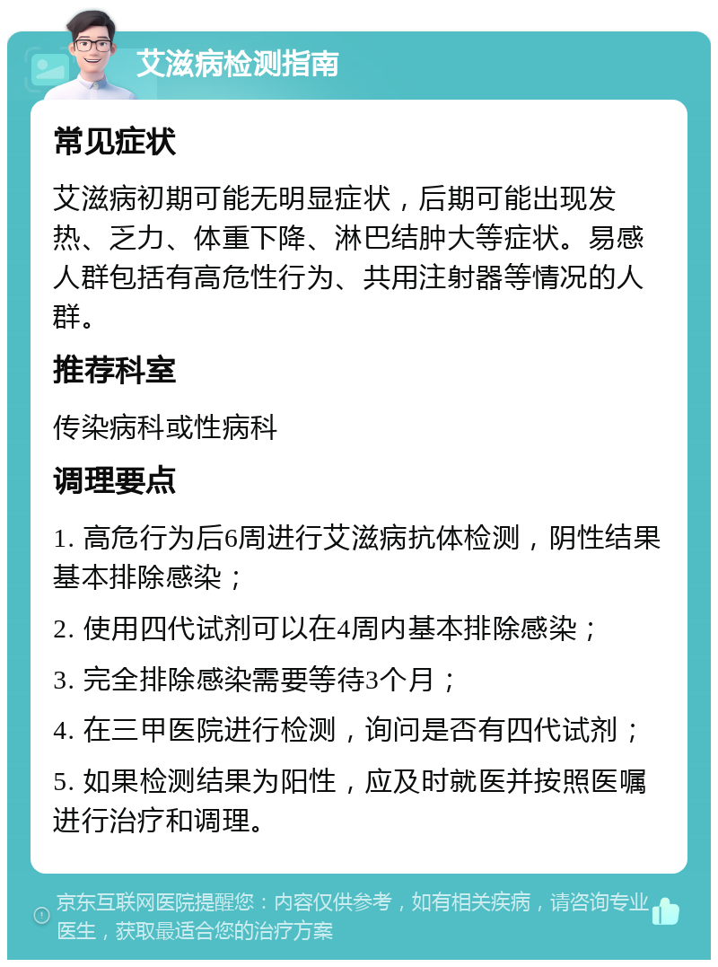 艾滋病检测指南 常见症状 艾滋病初期可能无明显症状，后期可能出现发热、乏力、体重下降、淋巴结肿大等症状。易感人群包括有高危性行为、共用注射器等情况的人群。 推荐科室 传染病科或性病科 调理要点 1. 高危行为后6周进行艾滋病抗体检测，阴性结果基本排除感染； 2. 使用四代试剂可以在4周内基本排除感染； 3. 完全排除感染需要等待3个月； 4. 在三甲医院进行检测，询问是否有四代试剂； 5. 如果检测结果为阳性，应及时就医并按照医嘱进行治疗和调理。