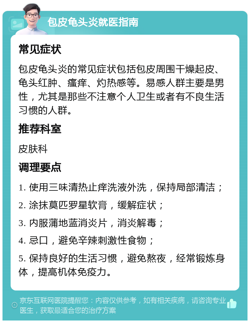 包皮龟头炎就医指南 常见症状 包皮龟头炎的常见症状包括包皮周围干燥起皮、龟头红肿、瘙痒、灼热感等。易感人群主要是男性，尤其是那些不注意个人卫生或者有不良生活习惯的人群。 推荐科室 皮肤科 调理要点 1. 使用三味清热止痒洗液外洗，保持局部清洁； 2. 涂抹莫匹罗星软膏，缓解症状； 3. 内服蒲地蓝消炎片，消炎解毒； 4. 忌口，避免辛辣刺激性食物； 5. 保持良好的生活习惯，避免熬夜，经常锻炼身体，提高机体免疫力。