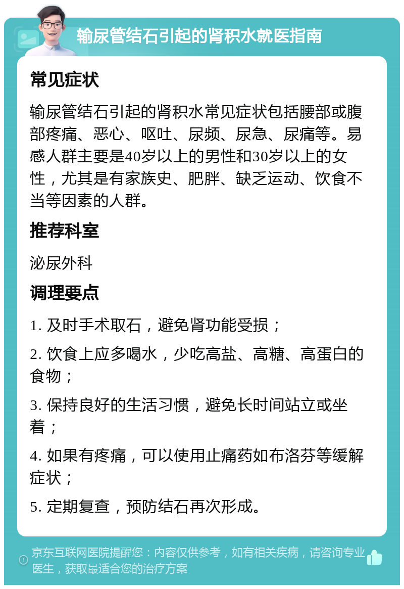 输尿管结石引起的肾积水就医指南 常见症状 输尿管结石引起的肾积水常见症状包括腰部或腹部疼痛、恶心、呕吐、尿频、尿急、尿痛等。易感人群主要是40岁以上的男性和30岁以上的女性，尤其是有家族史、肥胖、缺乏运动、饮食不当等因素的人群。 推荐科室 泌尿外科 调理要点 1. 及时手术取石，避免肾功能受损； 2. 饮食上应多喝水，少吃高盐、高糖、高蛋白的食物； 3. 保持良好的生活习惯，避免长时间站立或坐着； 4. 如果有疼痛，可以使用止痛药如布洛芬等缓解症状； 5. 定期复查，预防结石再次形成。