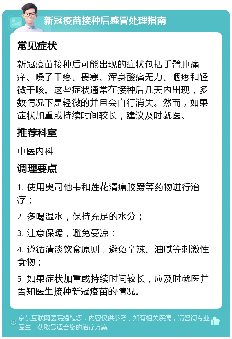 新冠疫苗接种后感冒处理指南 常见症状 新冠疫苗接种后可能出现的症状包括手臂肿痛痒、嗓子干疼、畏寒、浑身酸痛无力、咽疼和轻微干咳。这些症状通常在接种后几天内出现，多数情况下是轻微的并且会自行消失。然而，如果症状加重或持续时间较长，建议及时就医。 推荐科室 中医内科 调理要点 1. 使用奥司他韦和莲花清瘟胶囊等药物进行治疗； 2. 多喝温水，保持充足的水分； 3. 注意保暖，避免受凉； 4. 遵循清淡饮食原则，避免辛辣、油腻等刺激性食物； 5. 如果症状加重或持续时间较长，应及时就医并告知医生接种新冠疫苗的情况。