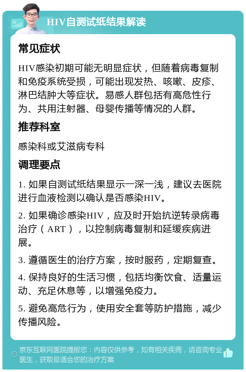 HIV自测试纸结果解读 常见症状 HIV感染初期可能无明显症状，但随着病毒复制和免疫系统受损，可能出现发热、咳嗽、皮疹、淋巴结肿大等症状。易感人群包括有高危性行为、共用注射器、母婴传播等情况的人群。 推荐科室 感染科或艾滋病专科 调理要点 1. 如果自测试纸结果显示一深一浅，建议去医院进行血液检测以确认是否感染HIV。 2. 如果确诊感染HIV，应及时开始抗逆转录病毒治疗（ART），以控制病毒复制和延缓疾病进展。 3. 遵循医生的治疗方案，按时服药，定期复查。 4. 保持良好的生活习惯，包括均衡饮食、适量运动、充足休息等，以增强免疫力。 5. 避免高危行为，使用安全套等防护措施，减少传播风险。