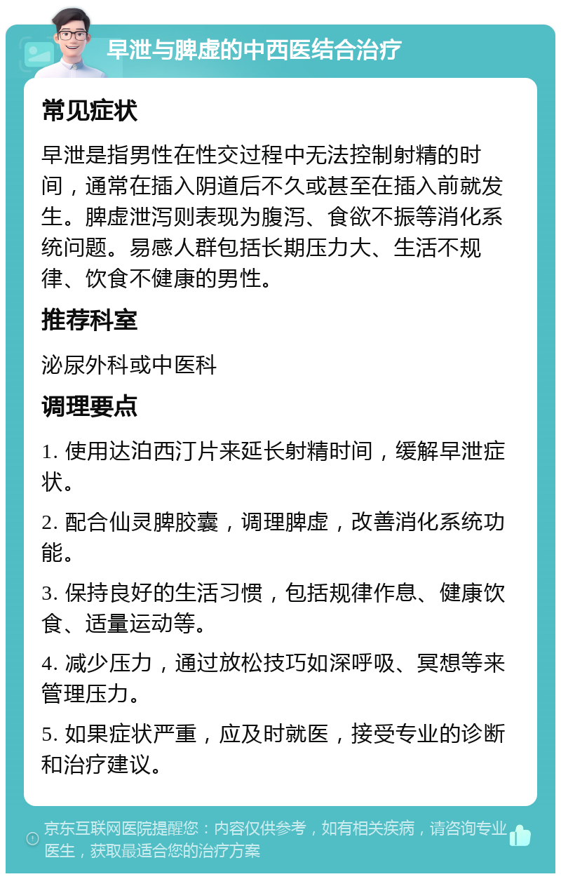 早泄与脾虚的中西医结合治疗 常见症状 早泄是指男性在性交过程中无法控制射精的时间，通常在插入阴道后不久或甚至在插入前就发生。脾虚泄泻则表现为腹泻、食欲不振等消化系统问题。易感人群包括长期压力大、生活不规律、饮食不健康的男性。 推荐科室 泌尿外科或中医科 调理要点 1. 使用达泊西汀片来延长射精时间，缓解早泄症状。 2. 配合仙灵脾胶囊，调理脾虚，改善消化系统功能。 3. 保持良好的生活习惯，包括规律作息、健康饮食、适量运动等。 4. 减少压力，通过放松技巧如深呼吸、冥想等来管理压力。 5. 如果症状严重，应及时就医，接受专业的诊断和治疗建议。