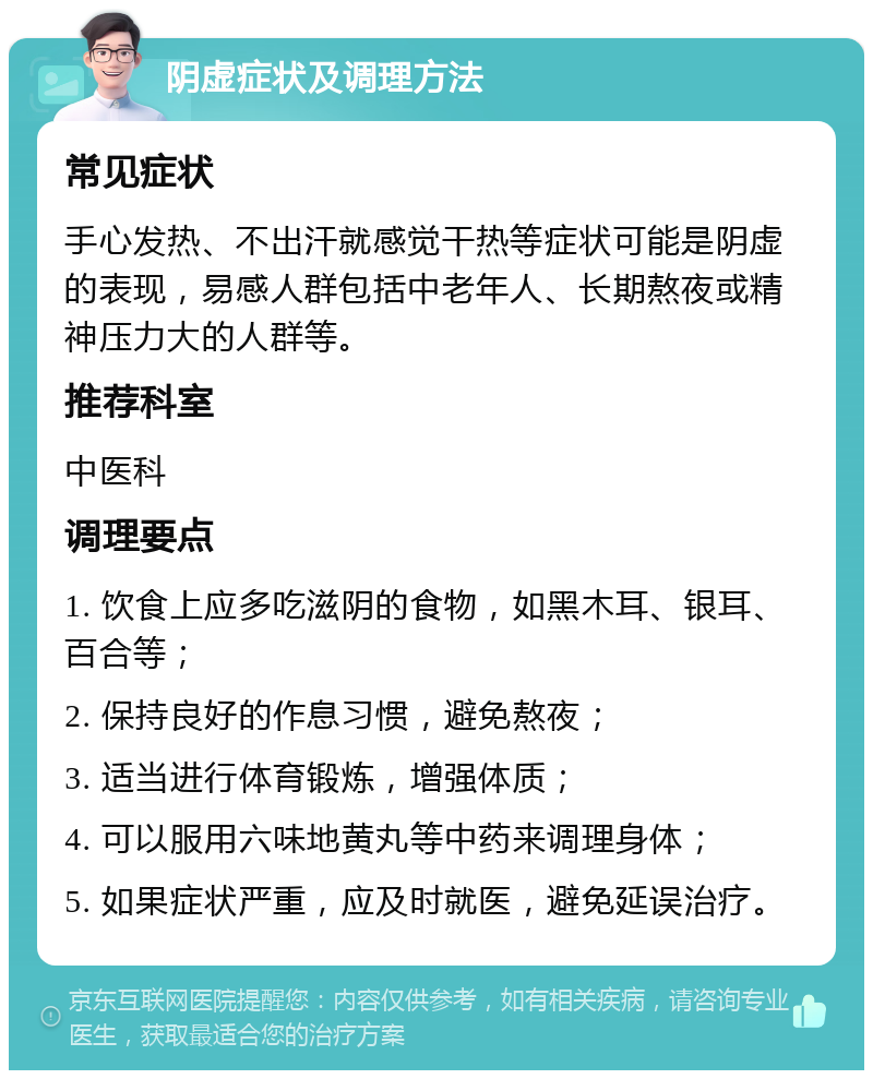 阴虚症状及调理方法 常见症状 手心发热、不出汗就感觉干热等症状可能是阴虚的表现，易感人群包括中老年人、长期熬夜或精神压力大的人群等。 推荐科室 中医科 调理要点 1. 饮食上应多吃滋阴的食物，如黑木耳、银耳、百合等； 2. 保持良好的作息习惯，避免熬夜； 3. 适当进行体育锻炼，增强体质； 4. 可以服用六味地黄丸等中药来调理身体； 5. 如果症状严重，应及时就医，避免延误治疗。