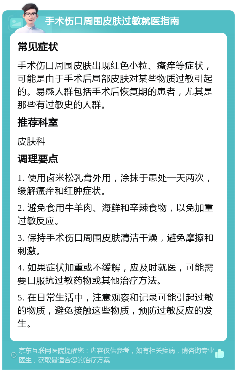 手术伤口周围皮肤过敏就医指南 常见症状 手术伤口周围皮肤出现红色小粒、瘙痒等症状，可能是由于手术后局部皮肤对某些物质过敏引起的。易感人群包括手术后恢复期的患者，尤其是那些有过敏史的人群。 推荐科室 皮肤科 调理要点 1. 使用卤米松乳膏外用，涂抹于患处一天两次，缓解瘙痒和红肿症状。 2. 避免食用牛羊肉、海鲜和辛辣食物，以免加重过敏反应。 3. 保持手术伤口周围皮肤清洁干燥，避免摩擦和刺激。 4. 如果症状加重或不缓解，应及时就医，可能需要口服抗过敏药物或其他治疗方法。 5. 在日常生活中，注意观察和记录可能引起过敏的物质，避免接触这些物质，预防过敏反应的发生。