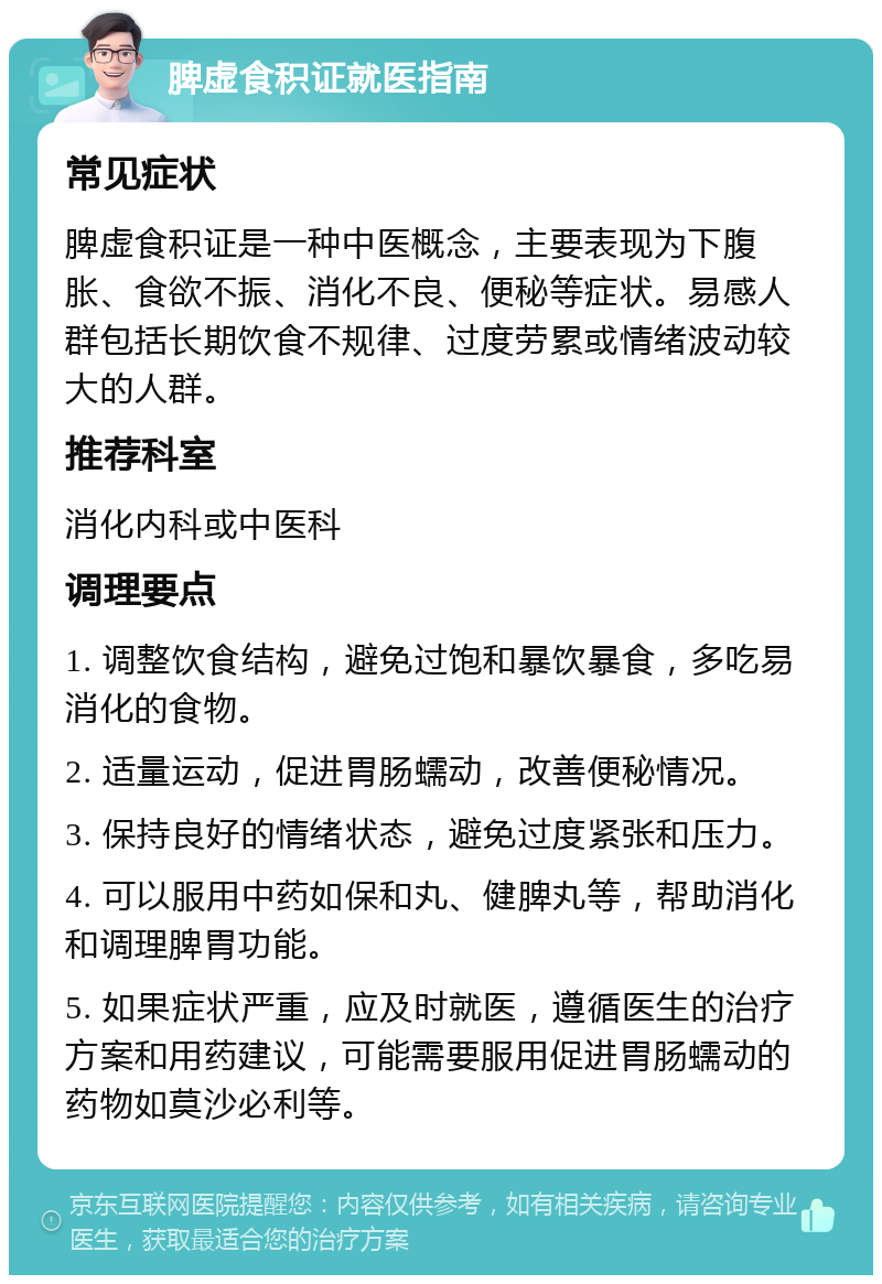 脾虚食积证就医指南 常见症状 脾虚食积证是一种中医概念，主要表现为下腹胀、食欲不振、消化不良、便秘等症状。易感人群包括长期饮食不规律、过度劳累或情绪波动较大的人群。 推荐科室 消化内科或中医科 调理要点 1. 调整饮食结构，避免过饱和暴饮暴食，多吃易消化的食物。 2. 适量运动，促进胃肠蠕动，改善便秘情况。 3. 保持良好的情绪状态，避免过度紧张和压力。 4. 可以服用中药如保和丸、健脾丸等，帮助消化和调理脾胃功能。 5. 如果症状严重，应及时就医，遵循医生的治疗方案和用药建议，可能需要服用促进胃肠蠕动的药物如莫沙必利等。