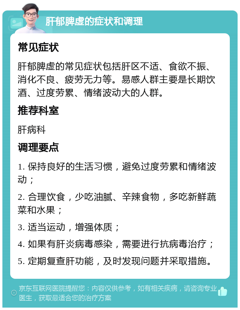 肝郁脾虚的症状和调理 常见症状 肝郁脾虚的常见症状包括肝区不适、食欲不振、消化不良、疲劳无力等。易感人群主要是长期饮酒、过度劳累、情绪波动大的人群。 推荐科室 肝病科 调理要点 1. 保持良好的生活习惯，避免过度劳累和情绪波动； 2. 合理饮食，少吃油腻、辛辣食物，多吃新鲜蔬菜和水果； 3. 适当运动，增强体质； 4. 如果有肝炎病毒感染，需要进行抗病毒治疗； 5. 定期复查肝功能，及时发现问题并采取措施。