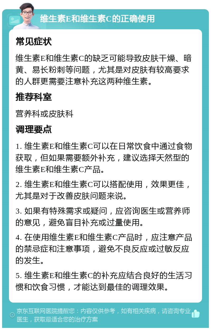 维生素E和维生素C的正确使用 常见症状 维生素E和维生素C的缺乏可能导致皮肤干燥、暗黄、易长粉刺等问题，尤其是对皮肤有较高要求的人群更需要注意补充这两种维生素。 推荐科室 营养科或皮肤科 调理要点 1. 维生素E和维生素C可以在日常饮食中通过食物获取，但如果需要额外补充，建议选择天然型的维生素E和维生素C产品。 2. 维生素E和维生素C可以搭配使用，效果更佳，尤其是对于改善皮肤问题来说。 3. 如果有特殊需求或疑问，应咨询医生或营养师的意见，避免盲目补充或过量使用。 4. 在使用维生素E和维生素C产品时，应注意产品的禁忌症和注意事项，避免不良反应或过敏反应的发生。 5. 维生素E和维生素C的补充应结合良好的生活习惯和饮食习惯，才能达到最佳的调理效果。