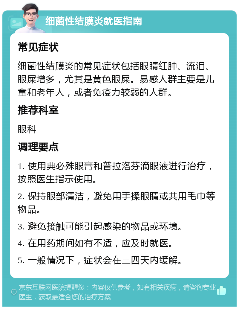 细菌性结膜炎就医指南 常见症状 细菌性结膜炎的常见症状包括眼睛红肿、流泪、眼屎增多，尤其是黄色眼屎。易感人群主要是儿童和老年人，或者免疫力较弱的人群。 推荐科室 眼科 调理要点 1. 使用典必殊眼膏和普拉洛芬滴眼液进行治疗，按照医生指示使用。 2. 保持眼部清洁，避免用手揉眼睛或共用毛巾等物品。 3. 避免接触可能引起感染的物品或环境。 4. 在用药期间如有不适，应及时就医。 5. 一般情况下，症状会在三四天内缓解。