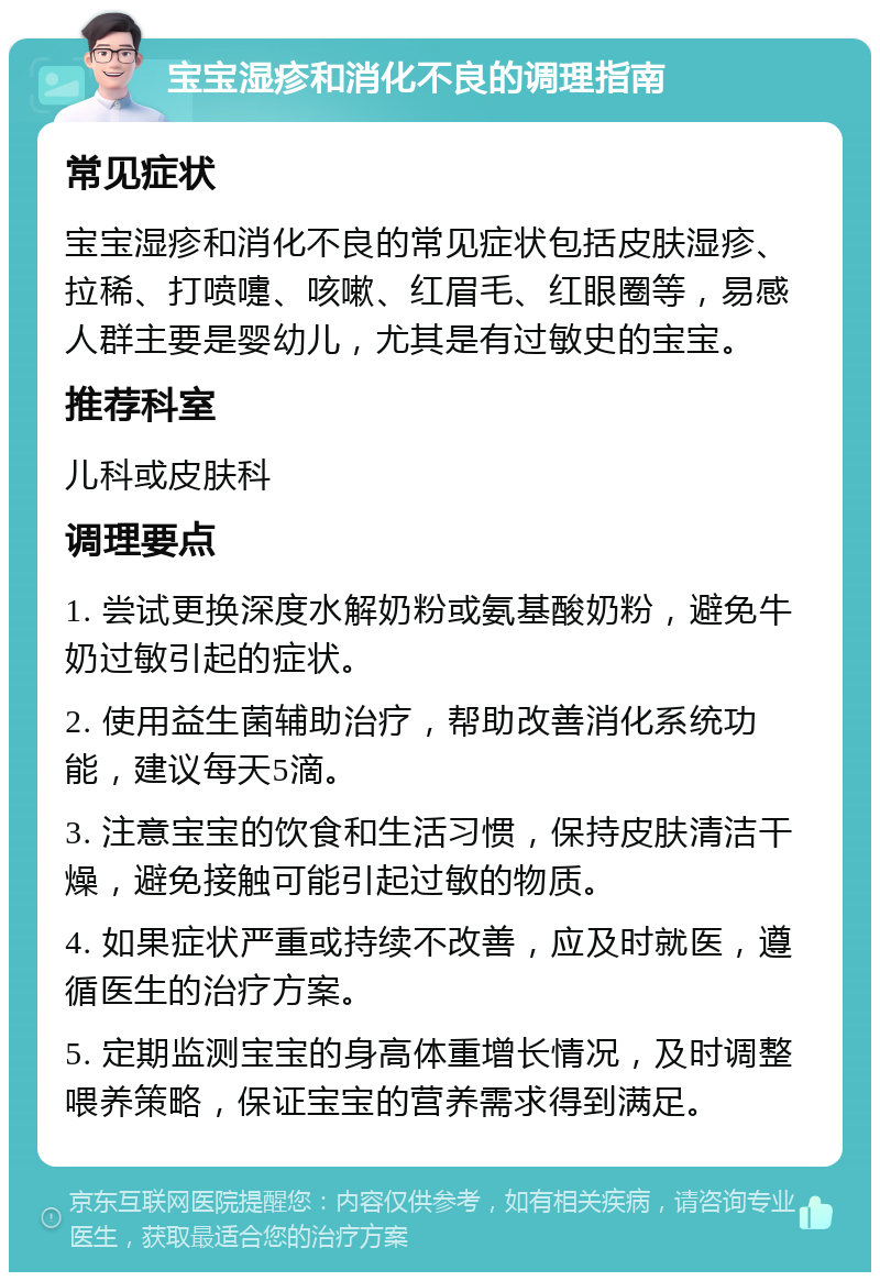 宝宝湿疹和消化不良的调理指南 常见症状 宝宝湿疹和消化不良的常见症状包括皮肤湿疹、拉稀、打喷嚏、咳嗽、红眉毛、红眼圈等，易感人群主要是婴幼儿，尤其是有过敏史的宝宝。 推荐科室 儿科或皮肤科 调理要点 1. 尝试更换深度水解奶粉或氨基酸奶粉，避免牛奶过敏引起的症状。 2. 使用益生菌辅助治疗，帮助改善消化系统功能，建议每天5滴。 3. 注意宝宝的饮食和生活习惯，保持皮肤清洁干燥，避免接触可能引起过敏的物质。 4. 如果症状严重或持续不改善，应及时就医，遵循医生的治疗方案。 5. 定期监测宝宝的身高体重增长情况，及时调整喂养策略，保证宝宝的营养需求得到满足。