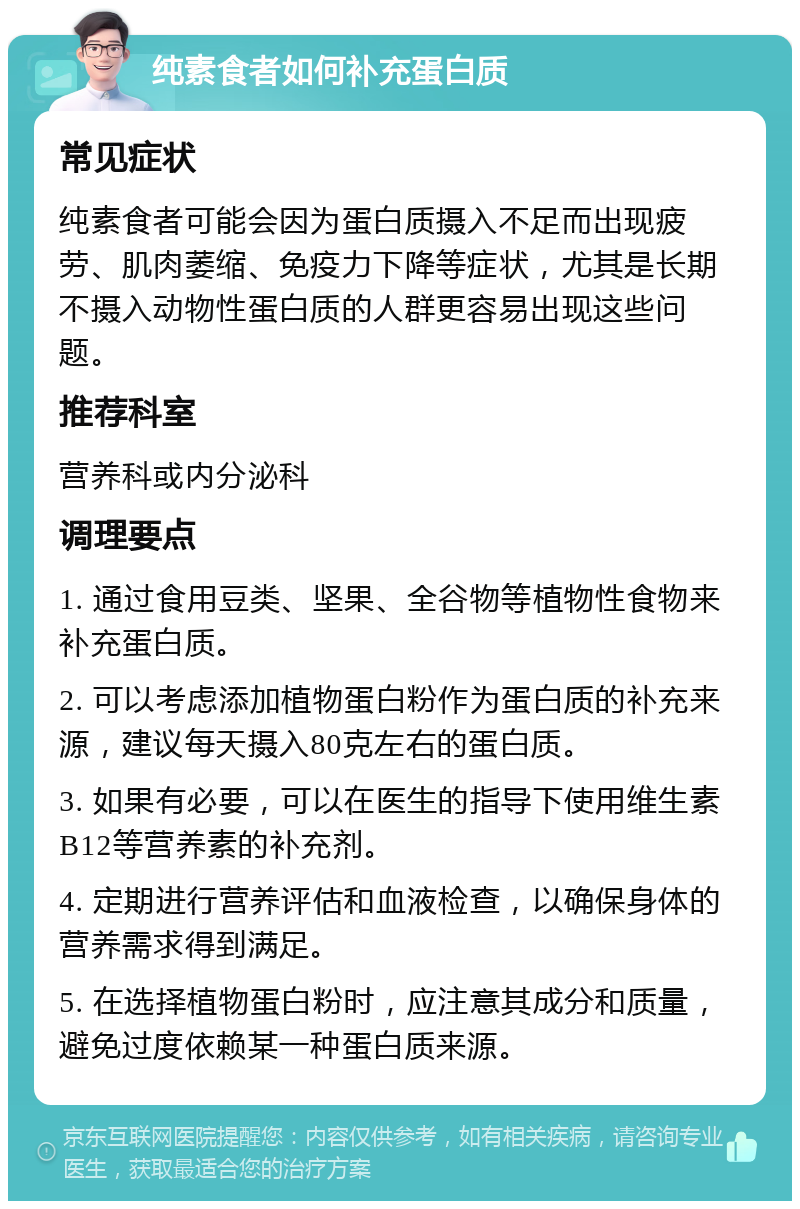 纯素食者如何补充蛋白质 常见症状 纯素食者可能会因为蛋白质摄入不足而出现疲劳、肌肉萎缩、免疫力下降等症状，尤其是长期不摄入动物性蛋白质的人群更容易出现这些问题。 推荐科室 营养科或内分泌科 调理要点 1. 通过食用豆类、坚果、全谷物等植物性食物来补充蛋白质。 2. 可以考虑添加植物蛋白粉作为蛋白质的补充来源，建议每天摄入80克左右的蛋白质。 3. 如果有必要，可以在医生的指导下使用维生素B12等营养素的补充剂。 4. 定期进行营养评估和血液检查，以确保身体的营养需求得到满足。 5. 在选择植物蛋白粉时，应注意其成分和质量，避免过度依赖某一种蛋白质来源。