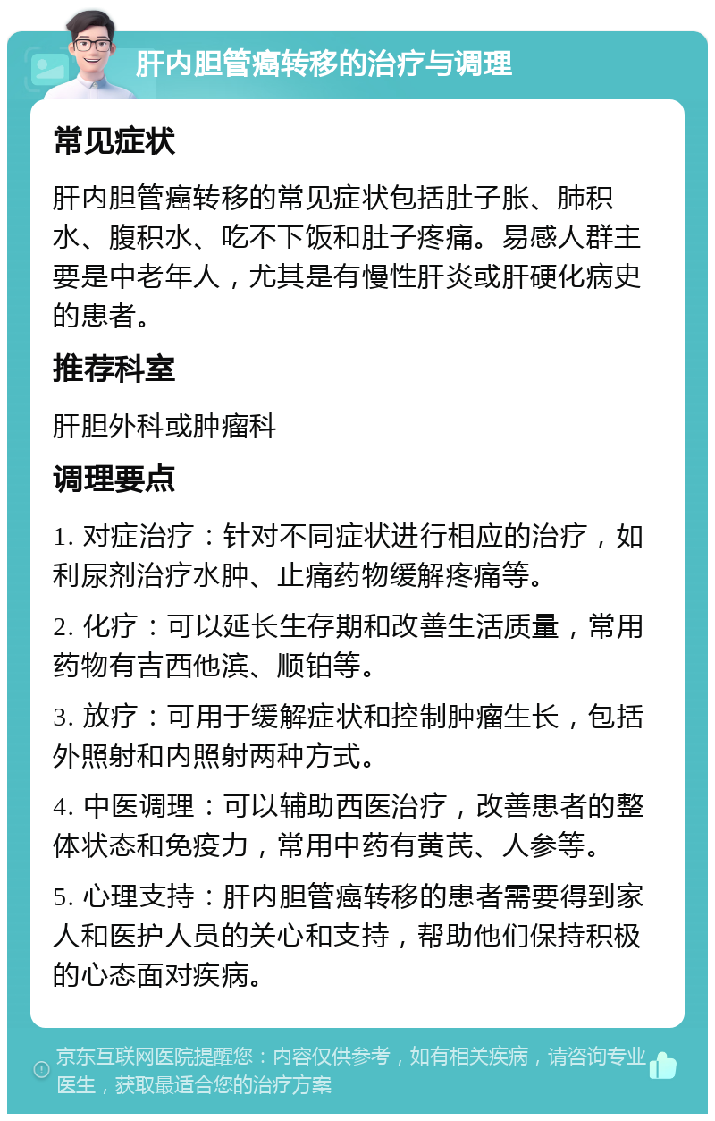 肝内胆管癌转移的治疗与调理 常见症状 肝内胆管癌转移的常见症状包括肚子胀、肺积水、腹积水、吃不下饭和肚子疼痛。易感人群主要是中老年人，尤其是有慢性肝炎或肝硬化病史的患者。 推荐科室 肝胆外科或肿瘤科 调理要点 1. 对症治疗：针对不同症状进行相应的治疗，如利尿剂治疗水肿、止痛药物缓解疼痛等。 2. 化疗：可以延长生存期和改善生活质量，常用药物有吉西他滨、顺铂等。 3. 放疗：可用于缓解症状和控制肿瘤生长，包括外照射和内照射两种方式。 4. 中医调理：可以辅助西医治疗，改善患者的整体状态和免疫力，常用中药有黄芪、人参等。 5. 心理支持：肝内胆管癌转移的患者需要得到家人和医护人员的关心和支持，帮助他们保持积极的心态面对疾病。