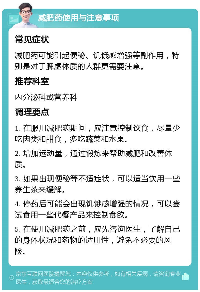 减肥药使用与注意事项 常见症状 减肥药可能引起便秘、饥饿感增强等副作用，特别是对于脾虚体质的人群更需要注意。 推荐科室 内分泌科或营养科 调理要点 1. 在服用减肥药期间，应注意控制饮食，尽量少吃肉类和甜食，多吃蔬菜和水果。 2. 增加运动量，通过锻炼来帮助减肥和改善体质。 3. 如果出现便秘等不适症状，可以适当饮用一些养生茶来缓解。 4. 停药后可能会出现饥饿感增强的情况，可以尝试食用一些代餐产品来控制食欲。 5. 在使用减肥药之前，应先咨询医生，了解自己的身体状况和药物的适用性，避免不必要的风险。