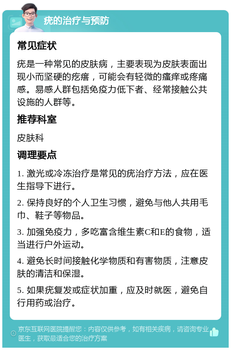 疣的治疗与预防 常见症状 疣是一种常见的皮肤病，主要表现为皮肤表面出现小而坚硬的疙瘩，可能会有轻微的瘙痒或疼痛感。易感人群包括免疫力低下者、经常接触公共设施的人群等。 推荐科室 皮肤科 调理要点 1. 激光或冷冻治疗是常见的疣治疗方法，应在医生指导下进行。 2. 保持良好的个人卫生习惯，避免与他人共用毛巾、鞋子等物品。 3. 加强免疫力，多吃富含维生素C和E的食物，适当进行户外运动。 4. 避免长时间接触化学物质和有害物质，注意皮肤的清洁和保湿。 5. 如果疣复发或症状加重，应及时就医，避免自行用药或治疗。