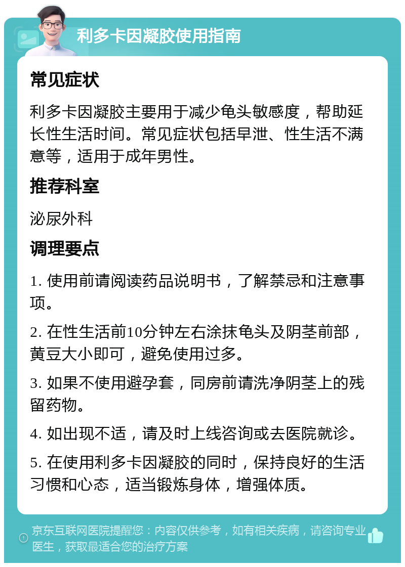 利多卡因凝胶使用指南 常见症状 利多卡因凝胶主要用于减少龟头敏感度，帮助延长性生活时间。常见症状包括早泄、性生活不满意等，适用于成年男性。 推荐科室 泌尿外科 调理要点 1. 使用前请阅读药品说明书，了解禁忌和注意事项。 2. 在性生活前10分钟左右涂抹龟头及阴茎前部，黄豆大小即可，避免使用过多。 3. 如果不使用避孕套，同房前请洗净阴茎上的残留药物。 4. 如出现不适，请及时上线咨询或去医院就诊。 5. 在使用利多卡因凝胶的同时，保持良好的生活习惯和心态，适当锻炼身体，增强体质。