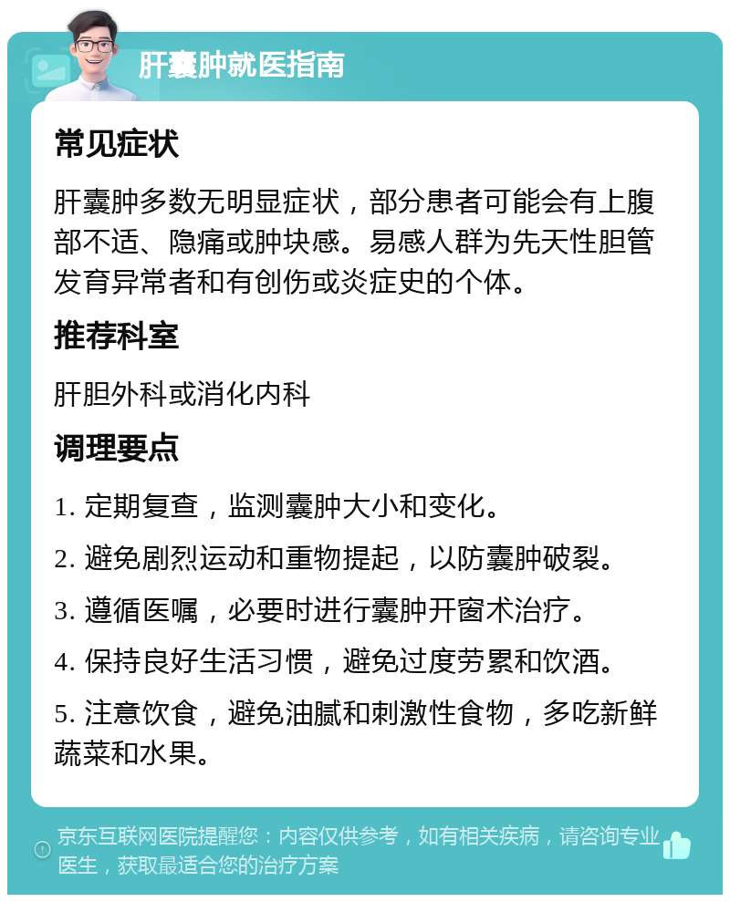 肝囊肿就医指南 常见症状 肝囊肿多数无明显症状，部分患者可能会有上腹部不适、隐痛或肿块感。易感人群为先天性胆管发育异常者和有创伤或炎症史的个体。 推荐科室 肝胆外科或消化内科 调理要点 1. 定期复查，监测囊肿大小和变化。 2. 避免剧烈运动和重物提起，以防囊肿破裂。 3. 遵循医嘱，必要时进行囊肿开窗术治疗。 4. 保持良好生活习惯，避免过度劳累和饮酒。 5. 注意饮食，避免油腻和刺激性食物，多吃新鲜蔬菜和水果。