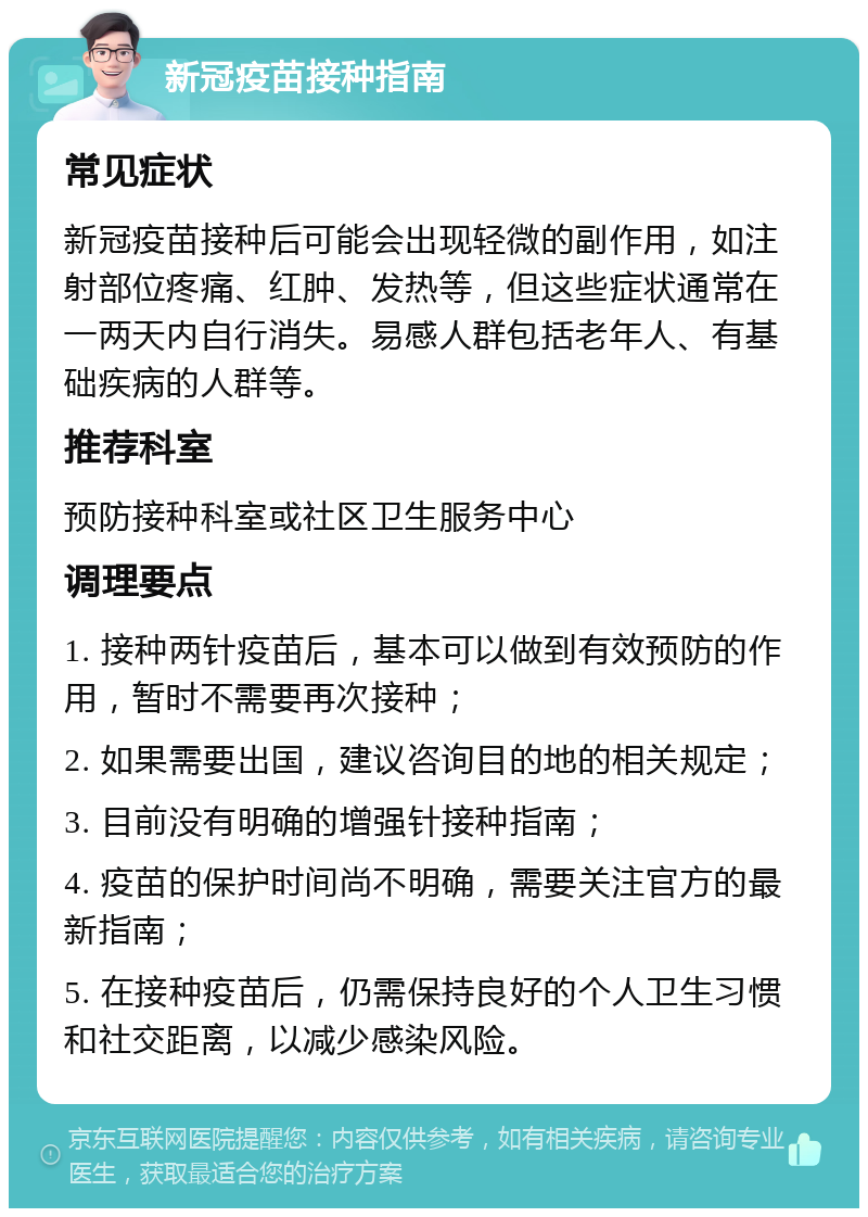 新冠疫苗接种指南 常见症状 新冠疫苗接种后可能会出现轻微的副作用，如注射部位疼痛、红肿、发热等，但这些症状通常在一两天内自行消失。易感人群包括老年人、有基础疾病的人群等。 推荐科室 预防接种科室或社区卫生服务中心 调理要点 1. 接种两针疫苗后，基本可以做到有效预防的作用，暂时不需要再次接种； 2. 如果需要出国，建议咨询目的地的相关规定； 3. 目前没有明确的增强针接种指南； 4. 疫苗的保护时间尚不明确，需要关注官方的最新指南； 5. 在接种疫苗后，仍需保持良好的个人卫生习惯和社交距离，以减少感染风险。